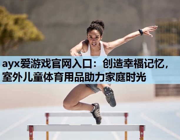 创造幸福记忆,室外儿童体育用品助力家庭时光 创造幸福记忆,室外儿童体育用品助力家庭时光